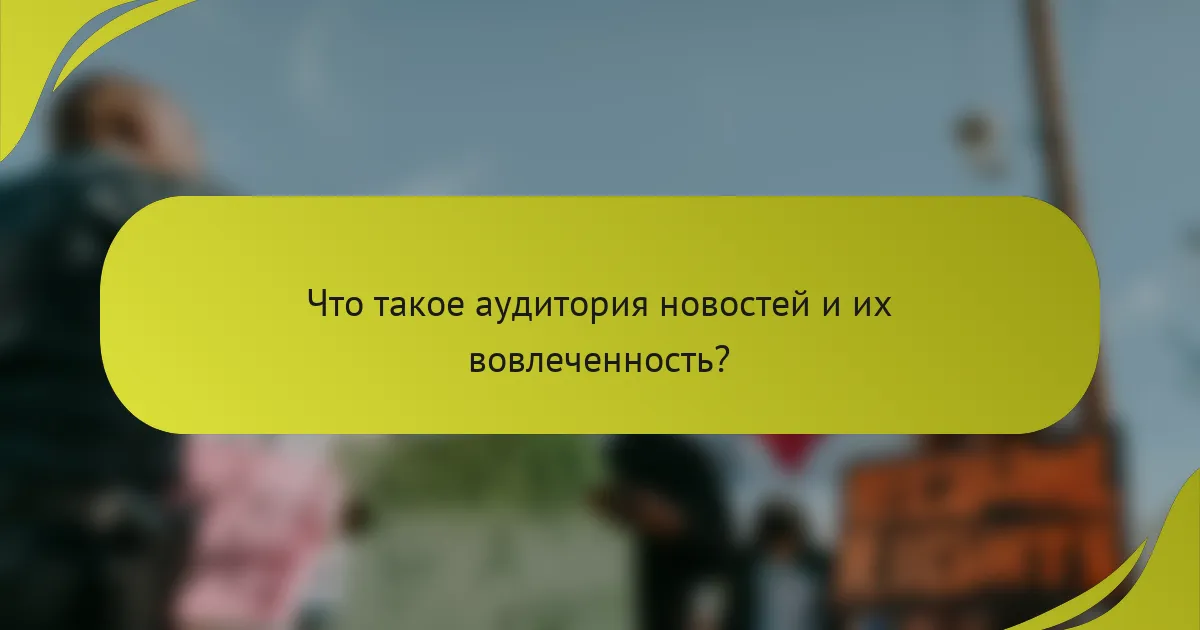 Что такое аудитория новостей и их вовлеченность?