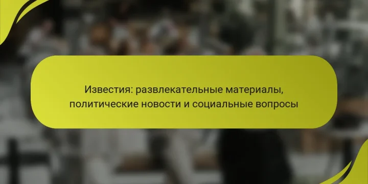 Известия: развлекательные материалы, политические новости и социальные вопросы