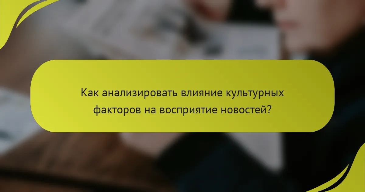 Как анализировать влияние культурных факторов на восприятие новостей?