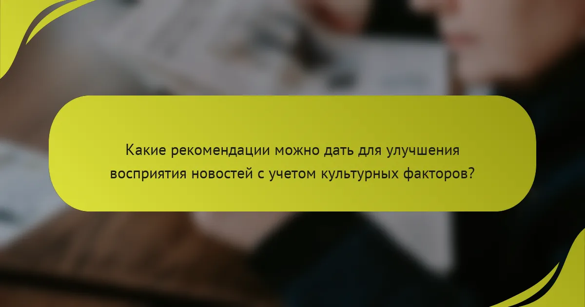 Какие рекомендации можно дать для улучшения восприятия новостей с учетом культурных факторов?