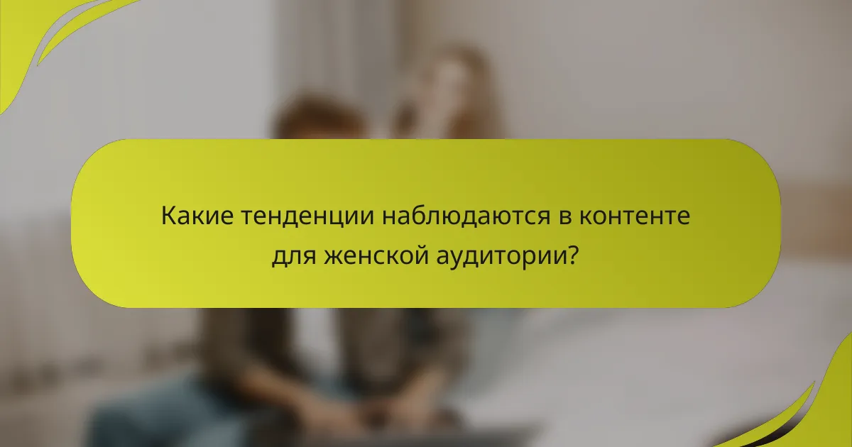 Какие тенденции наблюдаются в контенте для женской аудитории?